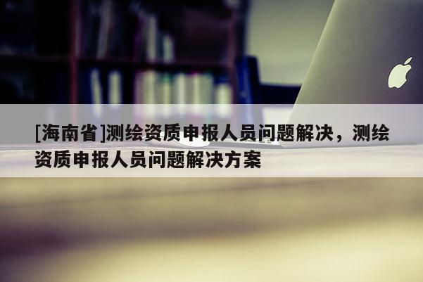 [海南省]測繪資質申報人員問題解決，測繪資質申報人員問題解決方案