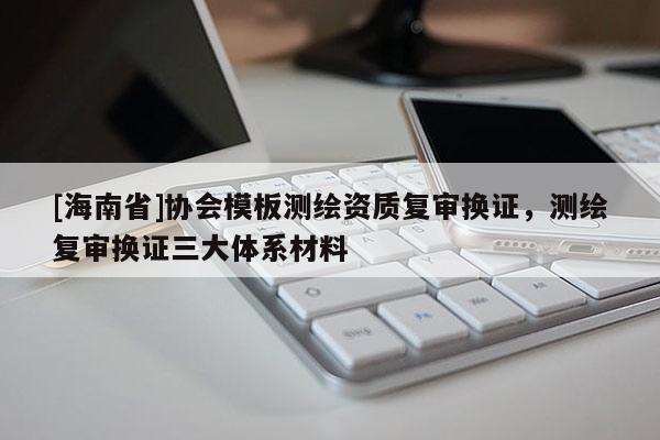 [海南省]協(xié)會模板測繪資質復審換證，測繪復審換證三大體系材料