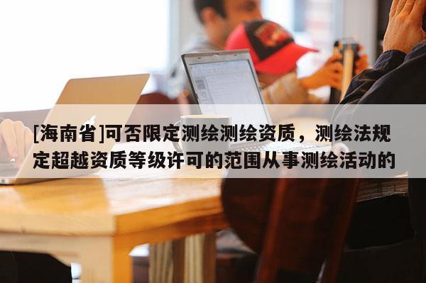 [海南省]可否限定測繪測繪資質，測繪法規定超越資質等級許可的范圍從事測繪活動的