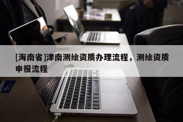 [海南省]津南測繪資質辦理流程，測繪資質申報流程