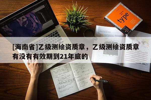 [海南省]乙級測繪資質章，乙級測繪資質章有沒有有效期到21年底的