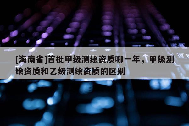 [海南省]首批甲級測繪資質哪一年，甲級測繪資質和乙級測繪資質的區別