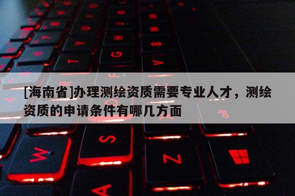 [海南省]辦理測繪資質需要專業人才，測繪資質的申請條件有哪幾方面