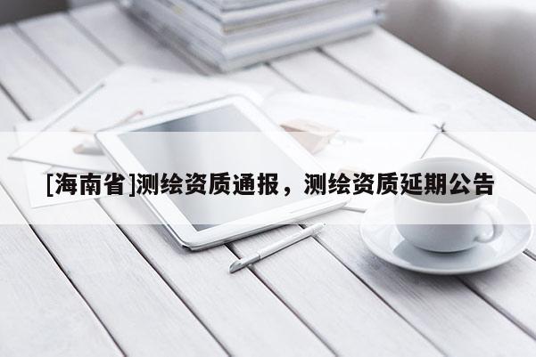 [海南省]測繪資質(zhì)通報，測繪資質(zhì)延期公告