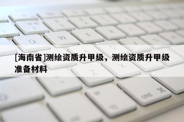 [海南省]測繪資質升甲級，測繪資質升甲級準備材料