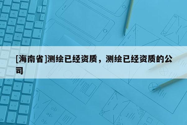 [海南省]測(cè)繪已經(jīng)資質(zhì)，測(cè)繪已經(jīng)資質(zhì)的公司