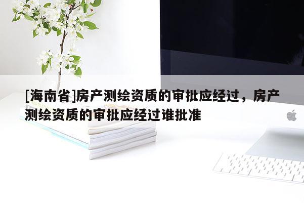 [海南省]房產(chǎn)測繪資質(zhì)的審批應(yīng)經(jīng)過，房產(chǎn)測繪資質(zhì)的審批應(yīng)經(jīng)過誰批準