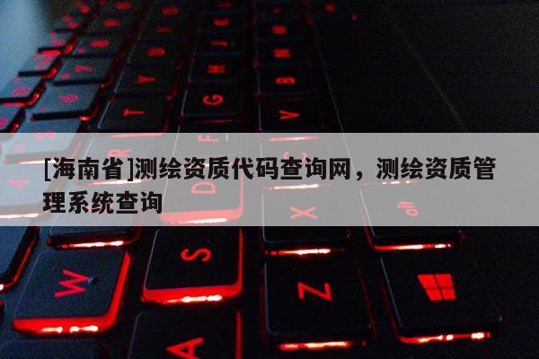 [海南省]測繪資質代碼查詢網，測繪資質管理系統查詢