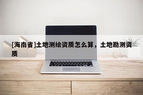 [海南省]土地測繪資質怎么算，土地勘測資質
