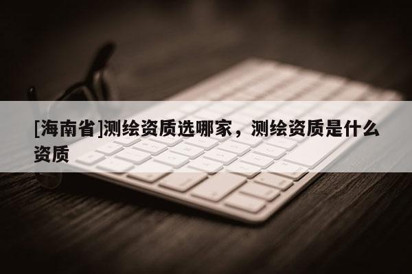 [海南省]測(cè)繪資質(zhì)選哪家，測(cè)繪資質(zhì)是什么資質(zhì)