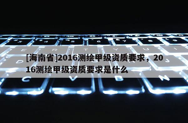 [海南省]2016測(cè)繪甲級(jí)資質(zhì)要求，2016測(cè)繪甲級(jí)資質(zhì)要求是什么