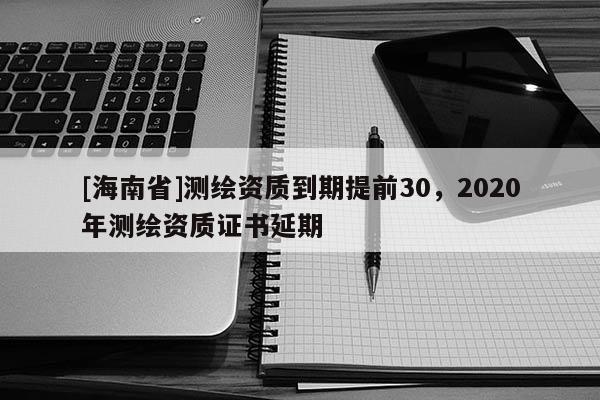 [海南省]測繪資質到期提前30，2020年測繪資質證書延期