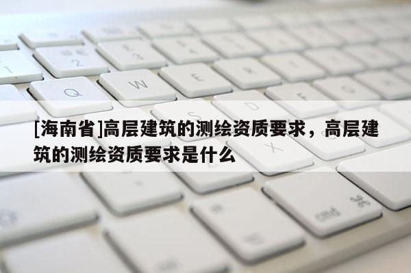 [海南省]高層建筑的測繪資質要求，高層建筑的測繪資質要求是什么