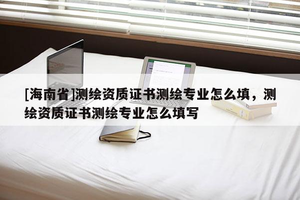 [海南省]測繪資質(zhì)證書測繪專業(yè)怎么填，測繪資質(zhì)證書測繪專業(yè)怎么填寫