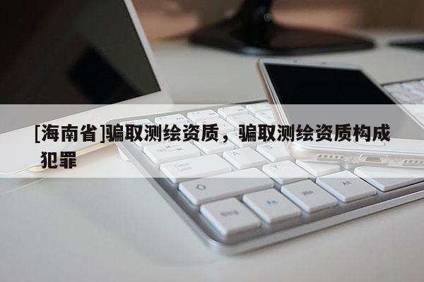 [海南省]騙取測繪資質(zhì)，騙取測繪資質(zhì)構成 犯罪