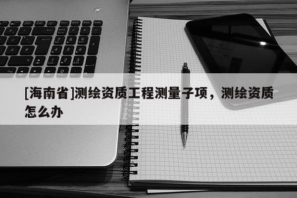 [海南省]測繪資質工程測量子項，測繪資質怎么辦