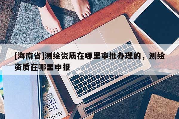 [海南省]測繪資質在哪里審批辦理的，測繪資質在哪里申報