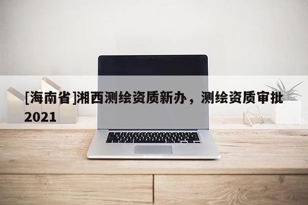 [海南省]湘西測(cè)繪資質(zhì)新辦，測(cè)繪資質(zhì)審批2021