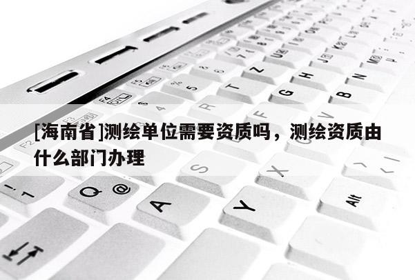[海南省]測繪單位需要資質嗎，測繪資質由什么部門辦理