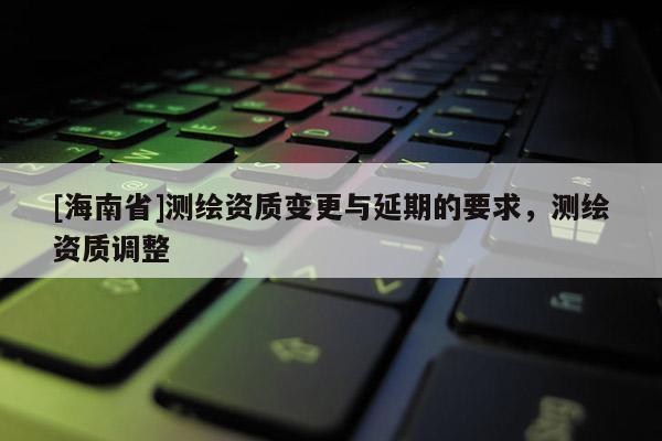 [海南省]測繪資質變更與延期的要求，測繪資質調整