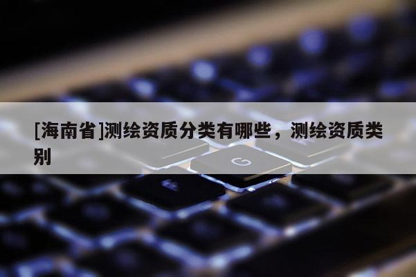 [海南省]測繪資質分類有哪些，測繪資質類別