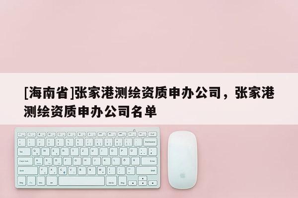 [海南省]張家港測繪資質(zhì)申辦公司，張家港測繪資質(zhì)申辦公司名單