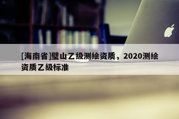 [海南省]璧山乙級測繪資質，2020測繪資質乙級標準