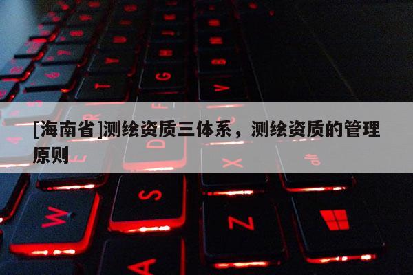 [海南省]測繪資質三體系，測繪資質的管理原則