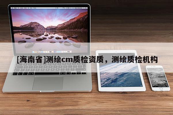 [海南省]測繪cm質(zhì)檢資質(zhì)，測繪質(zhì)檢機構