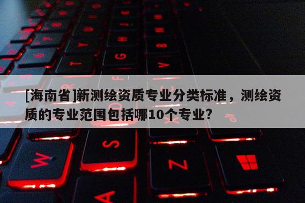 [海南省]新測繪資質專業(yè)分類標準，測繪資質的專業(yè)范圍包括哪10個專業(yè)?