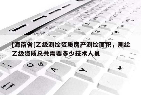 [海南省]乙級測繪資質房產測繪面積，測繪乙級資質總共需要多少技術人員