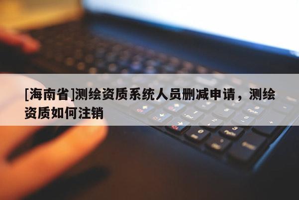 [海南省]測繪資質系統人員刪減申請，測繪資質如何注銷