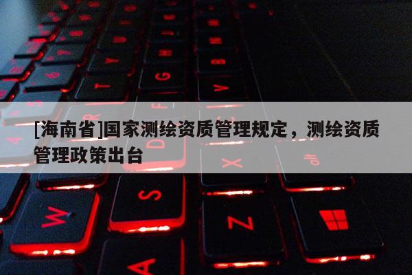 [海南省]國(guó)家測(cè)繪資質(zhì)管理規(guī)定，測(cè)繪資質(zhì)管理政策出臺(tái)