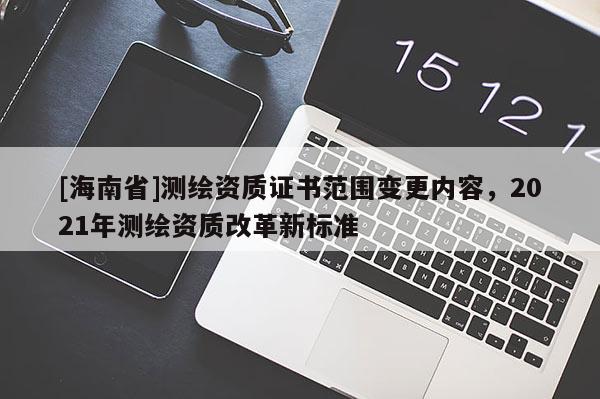 [海南省]測繪資質(zhì)證書范圍變更內(nèi)容，2021年測繪資質(zhì)改革新標(biāo)準(zhǔn)