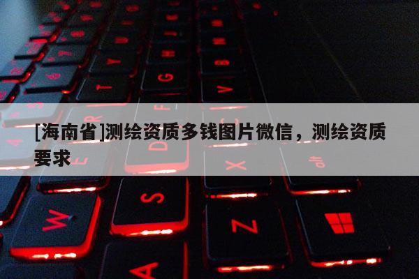 [海南省]測繪資質多錢圖片微信，測繪資質要求