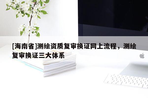 [海南省]測繪資質(zhì)復審換證網(wǎng)上流程，測繪復審換證三大體系