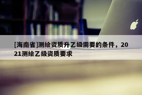 [海南省]測(cè)繪資質(zhì)升乙級(jí)需要的條件，2021測(cè)繪乙級(jí)資質(zhì)要求