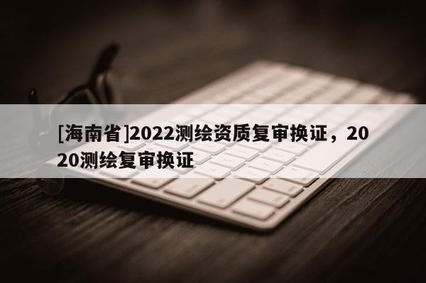 [海南省]2022測繪資質復審換證，2020測繪復審換證