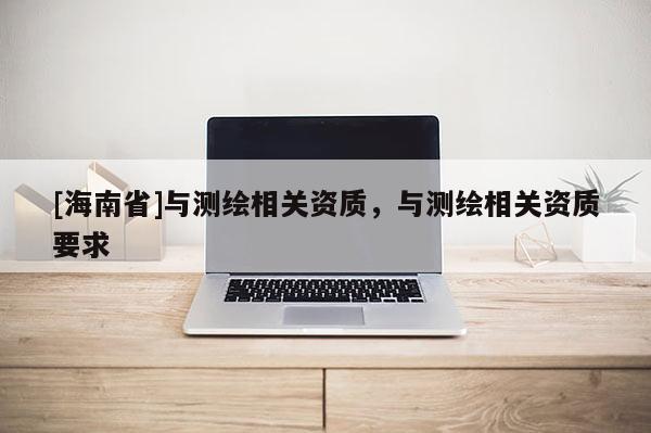 [海南省]與測繪相關資質，與測繪相關資質要求
