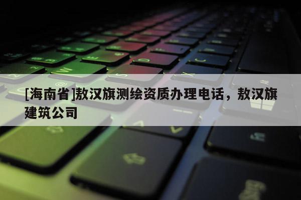 [海南省]敖漢旗測繪資質辦理電話，敖漢旗建筑公司