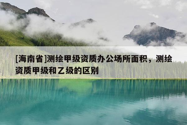 [海南省]測繪甲級資質辦公場所面積，測繪資質甲級和乙級的區別