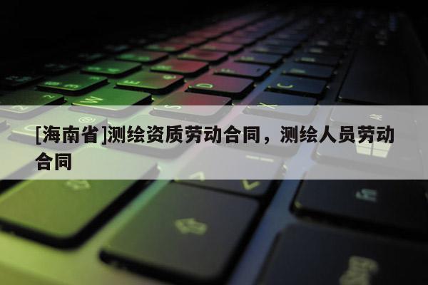 [海南省]測繪資質勞動合同，測繪人員勞動合同