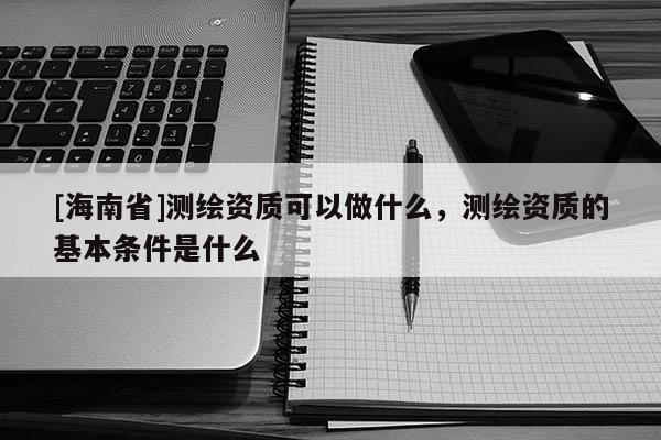 [海南省]測繪資質可以做什么，測繪資質的基本條件是什么