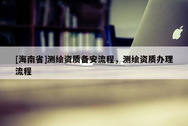 [海南省]測(cè)繪資質(zhì)備安流程，測(cè)繪資質(zhì)辦理流程