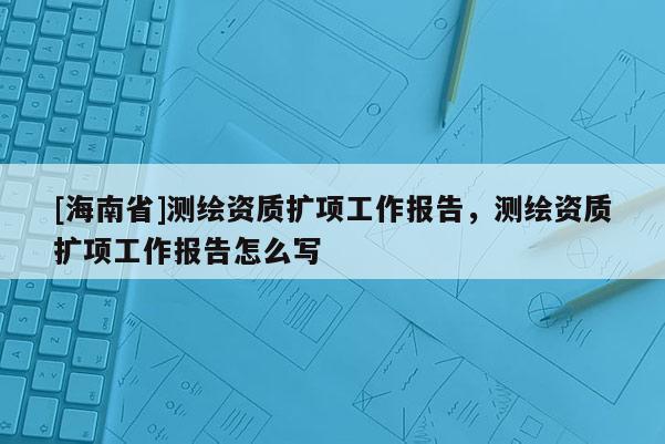 [海南省]測繪資質擴項工作報告，測繪資質擴項工作報告怎么寫