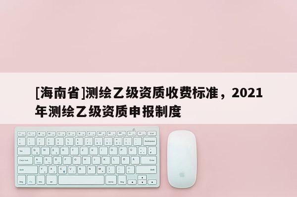 [海南省]測繪乙級資質(zhì)收費(fèi)標(biāo)準(zhǔn)，2021年測繪乙級資質(zhì)申報(bào)制度