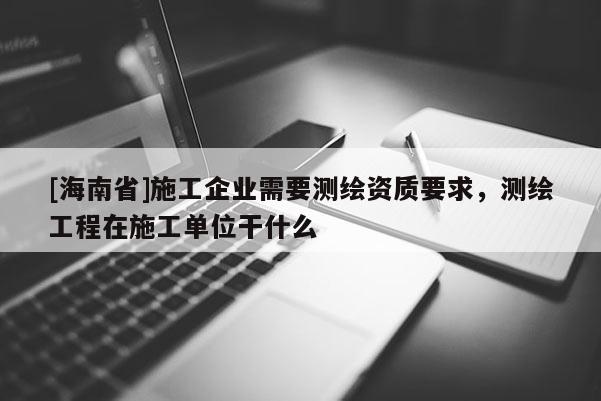 [海南省]施工企業(yè)需要測繪資質(zhì)要求，測繪工程在施工單位干什么