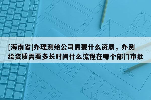 [海南省]辦理測繪公司需要什么資質，辦測繪資質需要多長時間什么流程在哪個部門審批