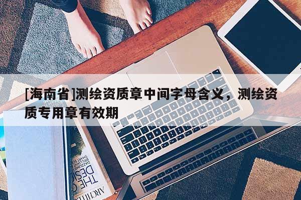 [海南省]測繪資質章中間字母含義，測繪資質專用章有效期