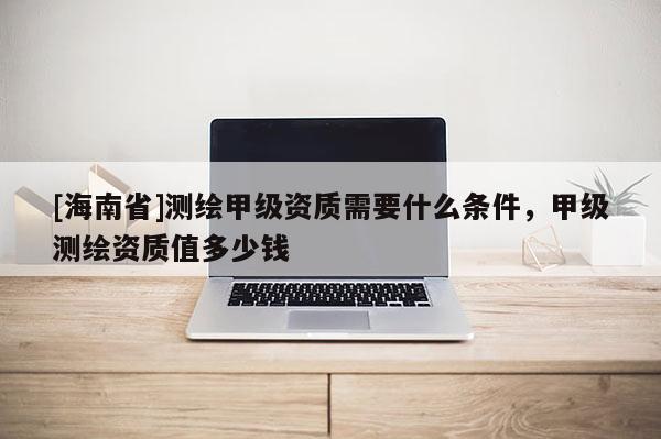 [海南省]測繪甲級資質需要什么條件，甲級測繪資質值多少錢